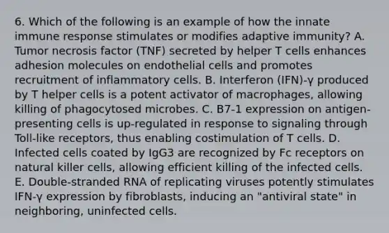 6. Which of the following is an example of how the innate immune response stimulates or modifies adaptive immunity? A. Tumor necrosis factor (TNF) secreted by helper T cells enhances adhesion molecules on endothelial cells and promotes recruitment of inflammatory cells. B. Interferon (IFN)-γ produced by T helper cells is a potent activator of macrophages, allowing killing of phagocytosed microbes. C. B7-1 expression on antigen-presenting cells is up-regulated in response to signaling through Toll-like receptors, thus enabling costimulation of T cells. D. Infected cells coated by IgG3 are recognized by Fc receptors on natural killer cells, allowing efficient killing of the infected cells. E. Double-stranded RNA of replicating viruses potently stimulates IFN-γ expression by fibroblasts, inducing an "antiviral state" in neighboring, uninfected cells.