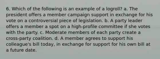 6. Which of the following is an example of a logroll? a. The president offers a member campaign support in exchange for his vote on a controversial piece of legislation. b. A party leader offers a member a spot on a high-profile committee if she votes with the party. c. Moderate members of each party create a cross-party coalition. d. A member agrees to support his colleague's bill today, in exchange for support for his own bill at a future date.