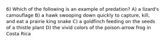 6) Which of the following is an example of predation? A) a lizard's camouflage B) a hawk swooping down quickly to capture, kill, and eat a prairie king snake C) a goldfinch feeding on the seeds of a thistle plant D) the vivid colors of the poison-arrow frog in Costa Rica