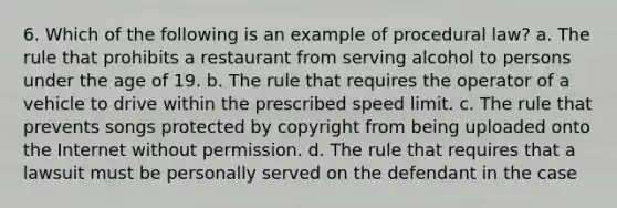 6. Which of the following is an example of procedural law? a. The rule that prohibits a restaurant from serving alcohol to persons under the age of 19. b. The rule that requires the operator of a vehicle to drive within the prescribed speed limit. c. The rule that prevents songs protected by copyright from being uploaded onto the Internet without permission. d. The rule that requires that a lawsuit must be personally served on the defendant in the case