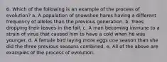 6. Which of the following is an example of the process of evolution? a. A population of snowshoe hares having a different frequency of alleles than the previous generation. b. Trees dropping their leaves in the fall. c. A man becoming immune to a strain of virus that caused him to have a cold when he was younger. d. A female bird laying more eggs one season than she did the three previous seasons combined. e. All of the above are examples of the process of evolution.