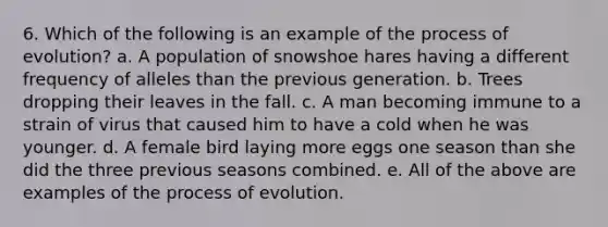 6. Which of the following is an example of the process of evolution? a. A population of snowshoe hares having a different frequency of alleles than the previous generation. b. Trees dropping their leaves in the fall. c. A man becoming immune to a strain of virus that caused him to have a cold when he was younger. d. A female bird laying more eggs one season than she did the three previous seasons combined. e. All of the above are examples of the process of evolution.