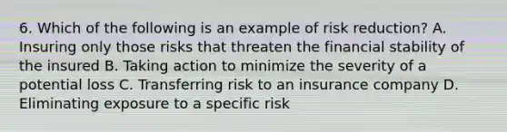 6. Which of the following is an example of risk reduction? A. Insuring only those risks that threaten the financial stability of the insured B. Taking action to minimize the severity of a potential loss C. Transferring risk to an insurance company D. Eliminating exposure to a specific risk