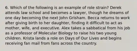 6. Which of the following is an example of role strain? Derek attends law school and becomes a lawyer, though he dreams of one day becoming the next John Grisham. Becca returns to work after giving birth to her daughter, finding it difficult to act as mother, wife, and executive. Alex takes a sabbatical from his job as a professor of Molecular Biology to raise his two young children. Krista lands a role on Days of Our Lives and begins receiving fan mail from fans across the country.