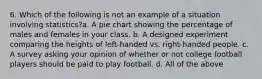 6. Which of the following is not an example of a situation involving statistics?a. A pie chart showing the percentage of males and females in your class. b. A designed experiment comparing the heights of left-handed vs. right-handed people. c. A survey asking your opinion of whether or not college football players should be paid to play football. d. All of the above