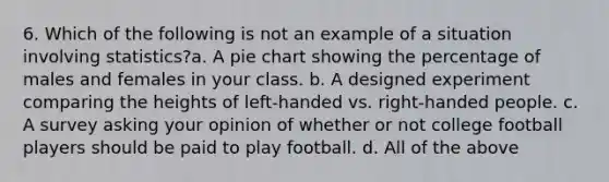 6. Which of the following is not an example of a situation involving statistics?a. A pie chart showing the percentage of males and females in your class. b. A designed experiment comparing the heights of left-handed vs. right-handed people. c. A survey asking your opinion of whether or not college football players should be paid to play football. d. All of the above