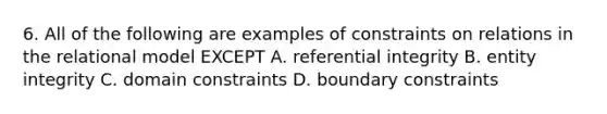 6. All of the following are examples of constraints on relations in the relational model EXCEPT A. referential integrity B. entity integrity C. domain constraints D. boundary constraints