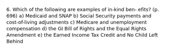 6. Which of the following are examples of in-kind ben- efits? (p. 696) a) Medicaid and SNAP b) Social Security payments and cost-of-living adjustments c) Medicare and unemployment compensation d) the GI Bill of Rights and the Equal Rights Amendment e) the Earned Income Tax Credit and No Child Left Behind