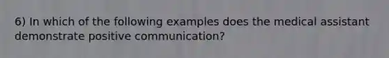 6) In which of the following examples does the medical assistant demonstrate positive communication?