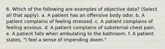 6. Which of the following are examples of objective data? (Select all that apply). a. A patient has an offensive body odor. b. A patient complains of feeling stressed. c. A patient complains of feeling anxious. d. A patient complains of substernal chest pain. e. A patient falls when ambulating to the bathroom. f. A patient states, "I feel a sense of impending doom."