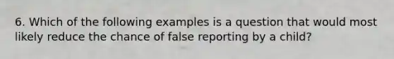 6. Which of the following examples is a question that would most likely reduce the chance of false reporting by a child?