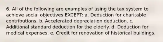 6. All of the following are examples of using the tax system to achieve social objectives EXCEPT: a. Deduction for charitable contributions. b. Accelerated depreciation deduction. c. Additional standard deduction for the elderly. d. Deduction for medical expenses. e. Credit for renovation of historical buildings.