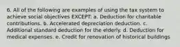 6. All of the following are examples of using the tax system to achieve social objectives EXCEPT: a. Deduction for charitable contributions. b. Accelerated depreciation deduction. c. Additional standard deduction for the elderly. d. Deduction for medical expenses. e. Credit for renovation of historical buildings