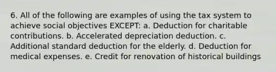 6. All of the following are examples of using the tax system to achieve social objectives EXCEPT: a. Deduction for charitable contributions. b. Accelerated depreciation deduction. c. Additional standard deduction for the elderly. d. Deduction for medical expenses. e. Credit for renovation of historical buildings