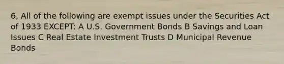 6, All of the following are exempt issues under the Securities Act of 1933 EXCEPT: A U.S. Government Bonds B Savings and Loan Issues C Real Estate Investment Trusts D Municipal Revenue Bonds