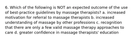 6. Which of the following is NOT an expected outcome of the use of best-practice guidelines by massage therapists? a. increased motivation for referral to massage therapists b. increased understanding of massage by other professions c. recognition that there are only a few valid massage therapy approaches to care d. greater confidence in massage therapists' education