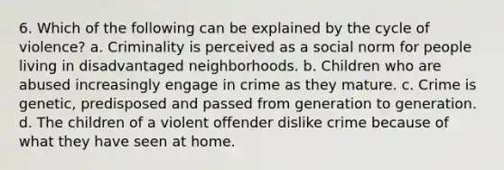 6. Which of the following can be explained by the cycle of violence? a. Criminality is perceived as a social norm for people living in disadvantaged neighborhoods. b. Children who are abused increasingly engage in crime as they mature. c. Crime is genetic, predisposed and passed from generation to generation. d. The children of a violent offender dislike crime because of what they have seen at home.