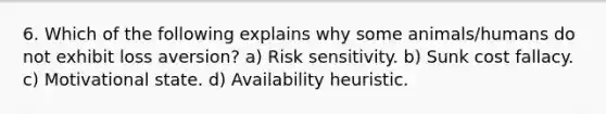 6. Which of the following explains why some animals/humans do not exhibit loss aversion? a) Risk sensitivity. b) Sunk cost fallacy. c) Motivational state. d) Availability heuristic.