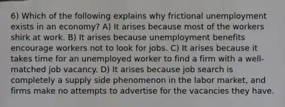 6) Which of the following explains why frictional unemployment exists in an economy? A) It arises because most of the workers shirk at work. B) It arises because unemployment benefits encourage workers not to look for jobs. C) It arises because it takes time for an unemployed worker to find a firm with a well-matched job vacancy. D) It arises because job search is completely a supply side phenomenon in the labor market, and firms make no attempts to advertise for the vacancies they have.