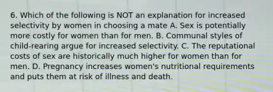 6. Which of the following is NOT an explanation for increased selectivity by women in choosing a mate A. Sex is potentially more costly for women than for men. B. Communal styles of child-rearing argue for increased selectivity. C. The reputational costs of sex are historically much higher for women than for men. D. Pregnancy increases women's nutritional requirements and puts them at risk of illness and death.