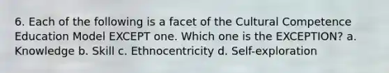 6. Each of the following is a facet of the Cultural Competence Education Model EXCEPT one. Which one is the EXCEPTION? a. Knowledge b. Skill c. Ethnocentricity d. Self-exploration