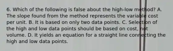 6. Which of the following is false about the high-low method? A. The slope found from the method represents the variable cost per unit. B. It is based on only two data points. C. Selection of the high and low data points should be based on cost, not volume. D. It yields an equation for a straight line connecting the high and low data points.