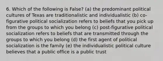 6. Which of the following is False? (a) the predominant political cultures of Texas are traditionalistic and individualistic (b) co-figurative political socialization refers to beliefs that you pick up from the groups to which you belong (c) post-figurative political socialization refers to beliefs that are transmitted through the groups to which you belong (d) the first agent of political socialization is the family (e) the individualistic political culture believes that a public office is a public trust