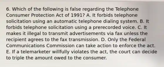 6. Which of the following is false regarding the Telephone Consumer Protection Act of 1991? A. It forbids telephone solicitation using an automatic telephone dialing system. B. It forbids telephone solicitation using a prerecorded voice. C. It makes it illegal to transmit advertisements via fax unless the recipient agrees to the fax transmission. D. Only the Federal Communications Commission can take action to enforce the act. E. If a telemarketer willfully violates the act, the court can decide to triple the amount owed to the consumer.