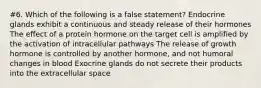 #6. Which of the following is a false statement? Endocrine glands exhibit a continuous and steady release of their hormones The effect of a protein hormone on the target cell is amplified by the activation of intracellular pathways The release of growth hormone is controlled by another hormone, and not humoral changes in blood Exocrine glands do not secrete their products into the extracellular space