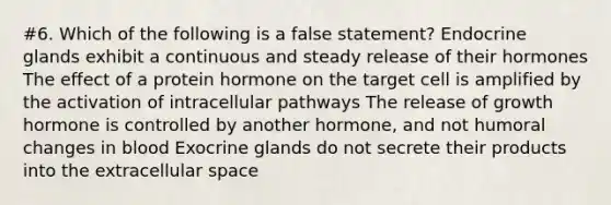 #6. Which of the following is a false statement? Endocrine glands exhibit a continuous and steady release of their hormones The effect of a protein hormone on the target cell is amplified by the activation of intracellular pathways The release of growth hormone is controlled by another hormone, and not humoral changes in blood Exocrine glands do not secrete their products into the extracellular space