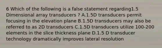 6 Which of the following is a false statement regarding1.5 Dimensional array transducers ? A.1.5D transducers permit focusing in the elevation plane B.1.5D transducers may also be referred to as 2D transducers C.1.5D transducers utilize 100-200 elements in the slice thickness plane D.1.5 D transducer technology dramatically improves lateral resolution