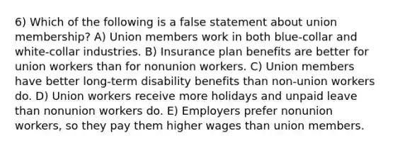 6) Which of the following is a false statement about union membership? A) Union members work in both blue-collar and white-collar industries. B) Insurance plan benefits are better for union workers than for nonunion workers. C) Union members have better long-term disability benefits than non-union workers do. D) Union workers receive more holidays and unpaid leave than nonunion workers do. E) Employers prefer nonunion workers, so they pay them higher wages than union members.