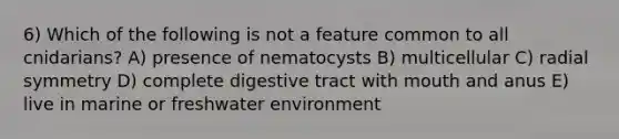 6) Which of the following is not a feature common to all cnidarians? A) presence of nematocysts B) multicellular C) radial symmetry D) complete digestive tract with mouth and anus E) live in marine or freshwater environment