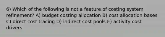 6) Which of the following is not a feature of costing system refinement? A) budget costing allocation B) cost allocation bases C) direct cost tracing D) indirect cost pools E) activity cost drivers