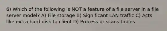 6) Which of the following is NOT a feature of a file server in a file server model? A) File storage B) Significant LAN traffic C) Acts like extra hard disk to client D) Process or scans tables