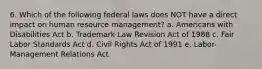 6. Which of the following federal laws does NOT have a direct impact on human resource management? a. Americans with Disabilities Act b. Trademark Law Revision Act of 1988 c. Fair Labor Standards Act d. Civil Rights Act of 1991 e. Labor-Management Relations Act