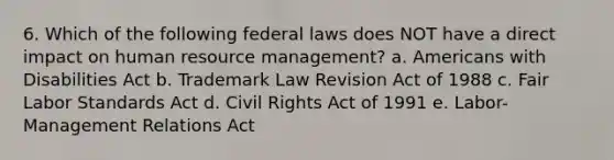 6. Which of the following federal laws does NOT have a direct impact on human resource management? a. Americans with Disabilities Act b. Trademark Law Revision Act of 1988 c. Fair Labor Standards Act d. Civil Rights Act of 1991 e. Labor-Management Relations Act