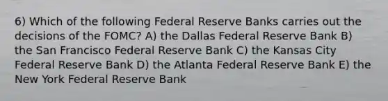 6) Which of the following Federal Reserve Banks carries out the decisions of the FOMC? A) the Dallas Federal Reserve Bank B) the San Francisco Federal Reserve Bank C) the Kansas City Federal Reserve Bank D) the Atlanta Federal Reserve Bank E) the New York Federal Reserve Bank