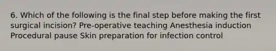 6. Which of the following is the final step before making the first surgical incision? Pre-operative teaching Anesthesia induction Procedural pause Skin preparation for infection control