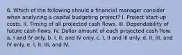 6. Which of the following should a financial manager consider when analyzing a capital budgeting project? I. Project start-up costs. II. Timing of all projected cash flows. III. Dependability of future cash flows. IV. Dollar amount of each projected cash flow. a. I and IV only. b. I, II, and IV only. c. I, II and III only. d. II, III, and IV only. e. I, II, III, and IV.