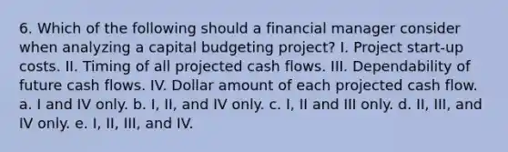 6. Which of the following should a financial manager consider when analyzing a capital budgeting project? I. Project start-up costs. II. Timing of all projected cash flows. III. Dependability of future cash flows. IV. Dollar amount of each projected cash flow. a. I and IV only. b. I, II, and IV only. c. I, II and III only. d. II, III, and IV only. e. I, II, III, and IV.