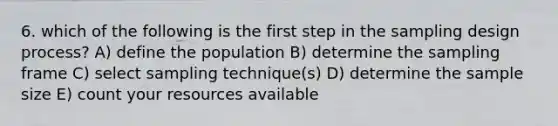 6. which of the following is the first step in the sampling design process? A) define the population B) determine the sampling frame C) select sampling technique(s) D) determine the sample size E) count your resources available