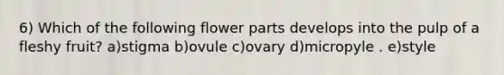 6) Which of the following flower parts develops into the pulp of a fleshy fruit? a)stigma b)ovule c)ovary d)micropyle . e)style