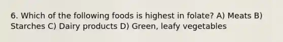 6. Which of the following foods is highest in folate? A) Meats B) Starches C) Dairy products D) Green, leafy vegetables