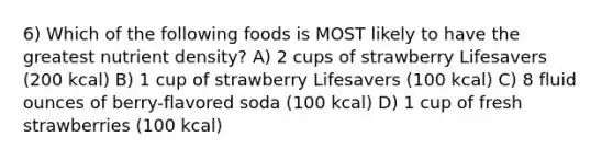 6) Which of the following foods is MOST likely to have the greatest nutrient density? A) 2 cups of strawberry Lifesavers (200 kcal) B) 1 cup of strawberry Lifesavers (100 kcal) C) 8 fluid ounces of berry-flavored soda (100 kcal) D) 1 cup of fresh strawberries (100 kcal)