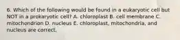 6. Which of the following would be found in a eukaryotic cell but NOT in a prokaryotic cell? A. chloroplast B. cell membrane C. mitochondrion D. nucleus E. chloroplast, mitochondria, and nucleus are correct.