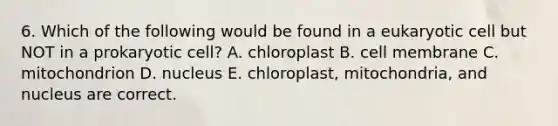 6. Which of the following would be found in a eukaryotic cell but NOT in a prokaryotic cell? A. chloroplast B. cell membrane C. mitochondrion D. nucleus E. chloroplast, mitochondria, and nucleus are correct.