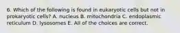 6. Which of the following is found in eukaryotic cells but not in prokaryotic cells? A. nucleus B. mitochondria C. endoplasmic reticulum D. lysosomes E. All of the choices are correct.