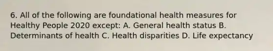 6. All of the following are foundational health measures for Healthy People 2020 except: A. General health status B. Determinants of health C. Health disparities D. Life expectancy