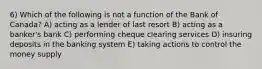 6) Which of the following is not a function of the Bank of Canada? A) acting as a lender of last resort B) acting as a banker's bank C) performing cheque clearing services D) insuring deposits in the banking system E) taking actions to control the money supply